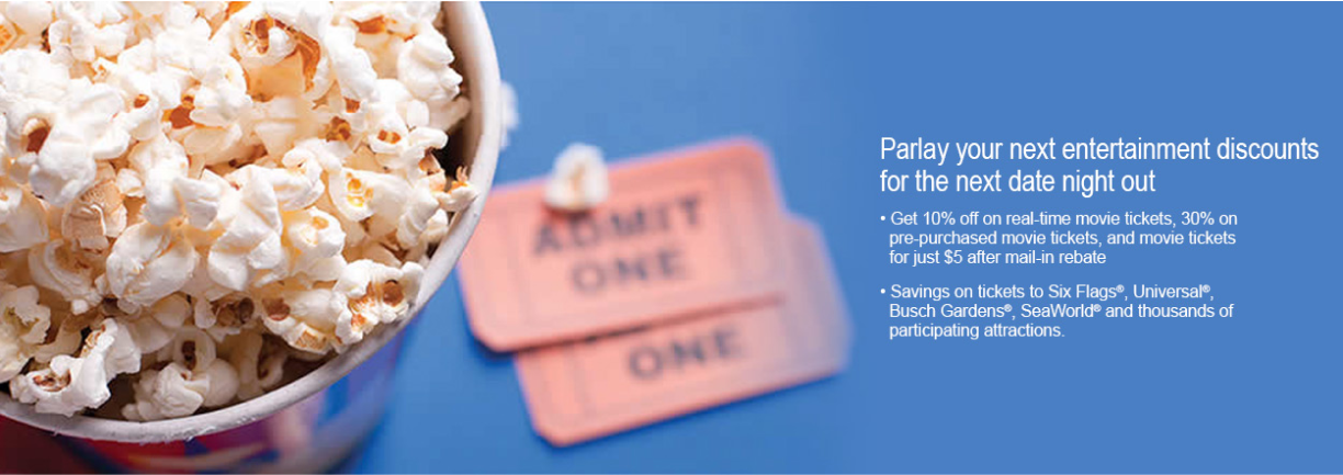 Parlay your next entertainment discounts for the next date night out. Get 10% off on real time movie tickets, 30% off on pre-purchased movie tickets, and movie tickets for just $5 after mail-in rebate.