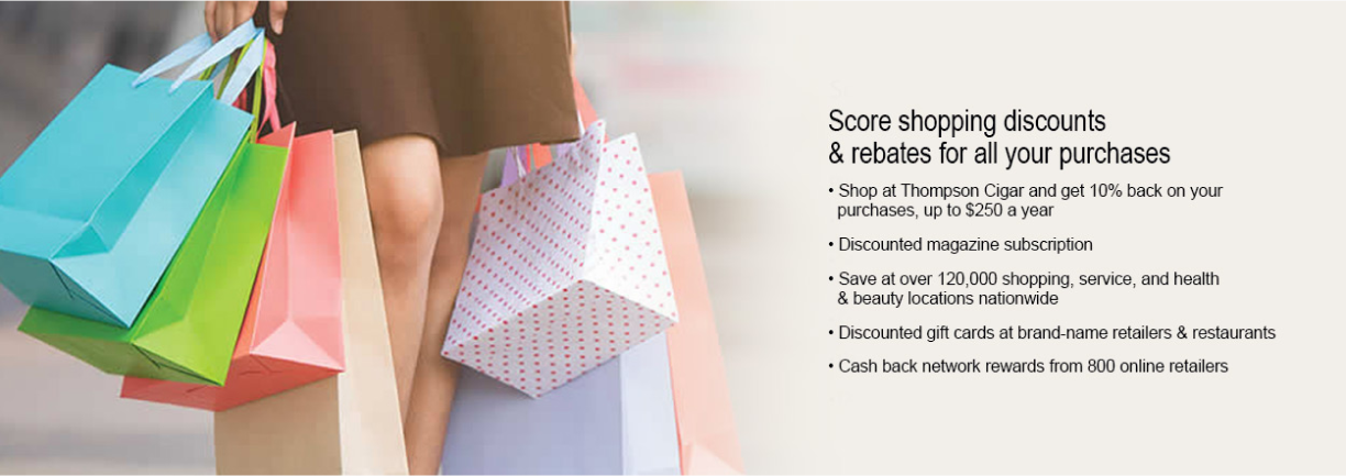 Score shopping discounts and rebates for all your purchases. Shop at Thompson Cigar and get 10% back on your purchases. up to $250 per year. Discounted magazine subscriptions. Save at over 120,000 shopping, service, and health & beauty locations nationwide. Discounted gift cards at brand-name retailers & restaurants. Cash back network rewards from 800 online retailers
